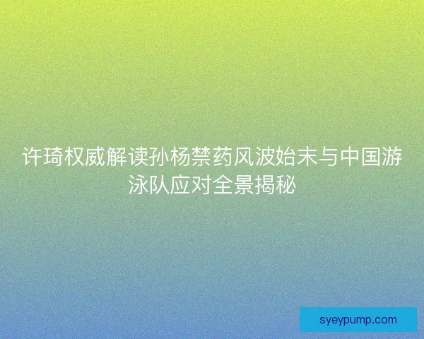 许琦权威解读孙杨禁药风波始末与中国游泳队应对全景揭秘