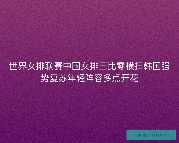 世界女排联赛中国女排三比零横扫韩国强势复苏年轻阵容多点开花
