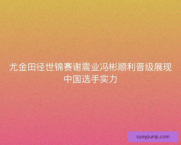 尤金田径世锦赛谢震业冯彬顺利晋级展现中国选手实力
