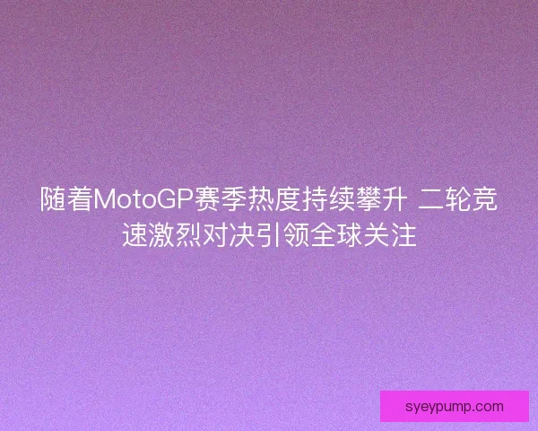 随着MotoGP赛季热度持续攀升 二轮竞速激烈对决引领全球关注