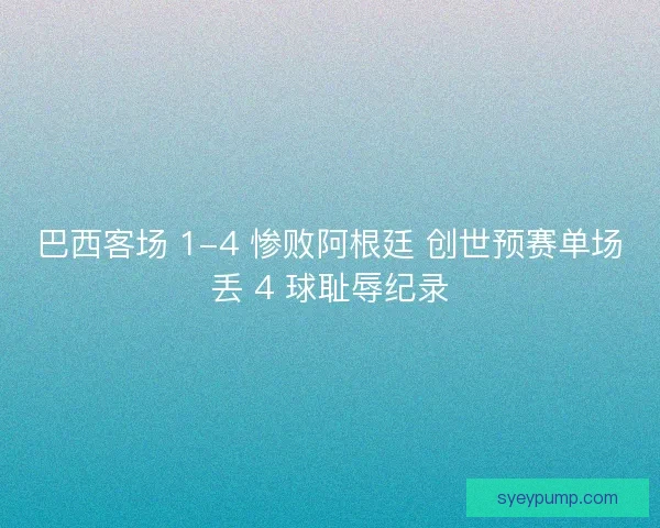 巴西客场 1-4 惨败阿根廷 创世预赛单场丢 4 球耻辱纪录